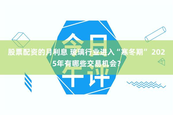 股票配资的月利息 玻璃行业进入“寒冬期” 2025年有哪些交易机会？