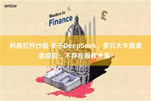 利用杠杆炒股 关于DeepSeek，多只大牛股紧急回应：不存在股权关系！