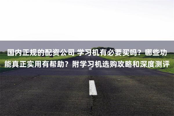 国内正规的配资公司 学习机有必要买吗？哪些功能真正实用有帮助？附学习机选购攻略和深度测评