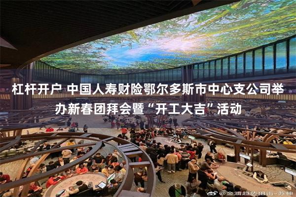 杠杆开户 中国人寿财险鄂尔多斯市中心支公司举办新春团拜会暨“开工大吉”活动