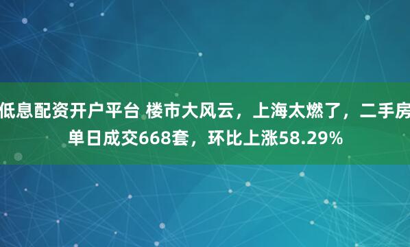 低息配资开户平台 楼市大风云，上海太燃了，二手房单日成交668套，环比上涨58.29%