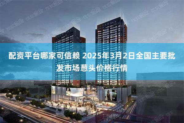 配资平台哪家可信赖 2025年3月2日全国主要批发市场葱头价格行情