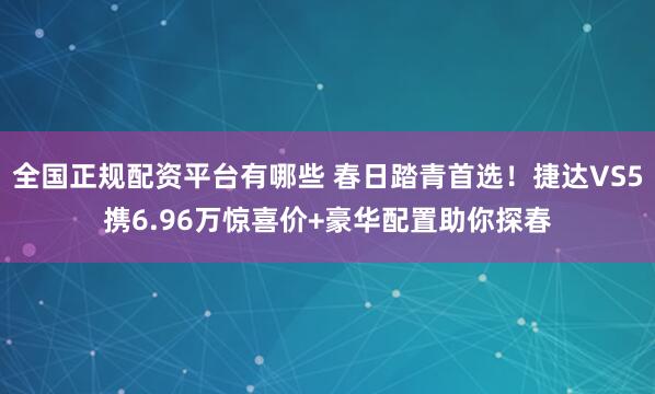 全国正规配资平台有哪些 春日踏青首选！捷达VS5携6.96万惊喜价+豪华配置助你探春