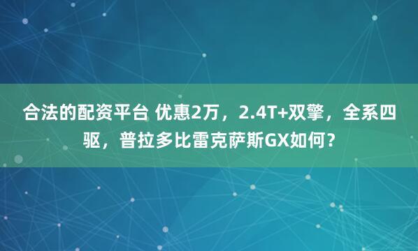 合法的配资平台 优惠2万，2.4T+双擎，全系四驱，普拉多比雷克萨斯GX如何？