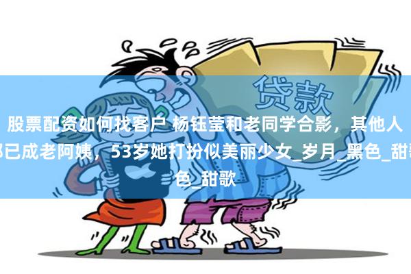 股票配资如何找客户 杨钰莹和老同学合影，其他人都已成老阿姨，53岁她打扮似美丽少女_岁月_黑色_甜歌