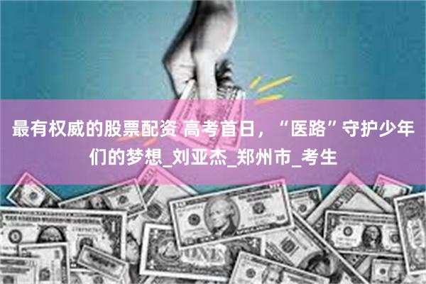 最有权威的股票配资 高考首日，“医路”守护少年们的梦想_刘亚杰_郑州市_考生