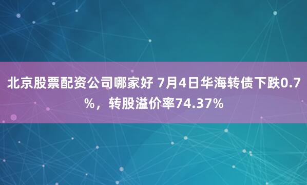 北京股票配资公司哪家好 7月4日华海转债下跌0.7%，转股溢价率74.37%