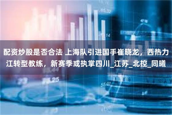 配资炒股是否合法 上海队引进国手崔晓龙，西热力江转型教练，新赛季或执掌四川_江苏_北控_同曦
