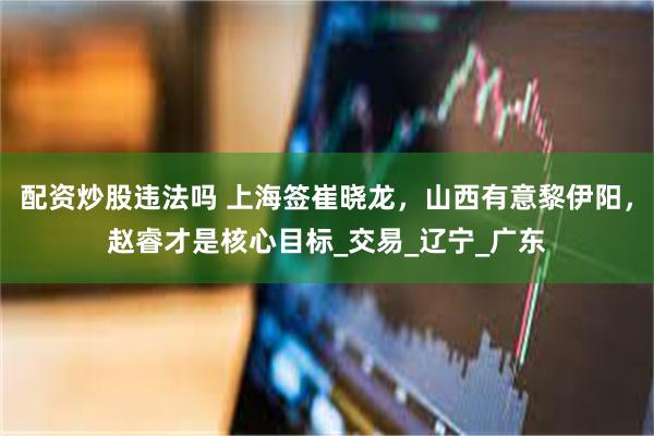 配资炒股违法吗 上海签崔晓龙，山西有意黎伊阳，赵睿才是核心目标_交易_辽宁_广东