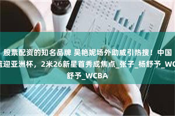 股票配资的知名品牌 吴艳妮场外助威引热搜！中国女篮迎亚洲杯，2米26新星首秀成焦点_张子_杨舒予_WCBA