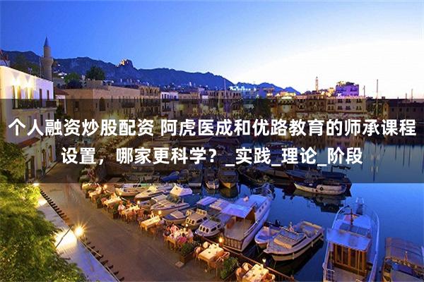 个人融资炒股配资 阿虎医成和优路教育的师承课程设置，哪家更科学？_实践_理论_阶段