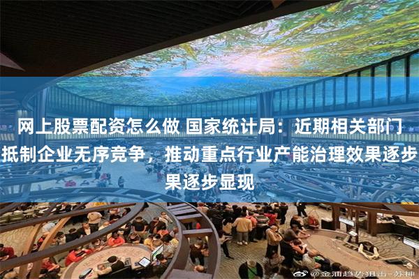 网上股票配资怎么做 国家统计局：近期相关部门倡导抵制企业无序竞争，推动重点行业产能治理效果逐步显现