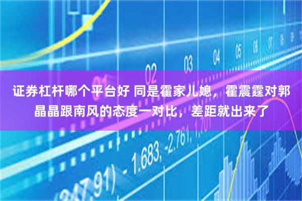 证券杠杆哪个平台好 同是霍家儿媳，霍震霆对郭晶晶跟南风的态度一对比，差距就出来了